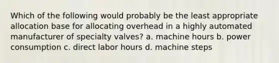 Which of the following would probably be the least appropriate allocation base for allocating overhead in a highly automated manufacturer of specialty valves? a. machine hours b. power consumption c. direct labor hours d. machine steps