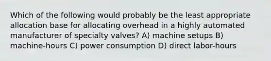 Which of the following would probably be the least appropriate allocation base for allocating overhead in a highly automated manufacturer of specialty valves? A) machine setups B) machine-hours C) power consumption D) direct labor-hours