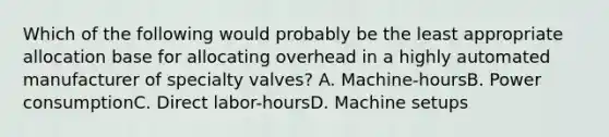 Which of the following would probably be the least appropriate allocation base for allocating overhead in a highly automated manufacturer of specialty valves? A. Machine-hoursB. Power consumptionC. Direct labor-hoursD. Machine setups