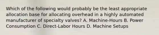 Which of the following would probably be the least appropriate allocation base for allocating overhead in a highly automated manufacturer of specialty valves? A. Machine-Hours B. Power Consumption C. Direct-Labor Hours D. Machine Setups