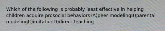 Which of the following is probably least effective in helping children acquire prosocial behaviors?A)peer modelingB)parental modelingC)imitationD)direct teaching