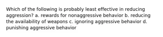 Which of the following is probably least effective in reducing aggression? a. rewards for nonaggressive behavior b. reducing the availability of weapons c. ignoring aggressive behavior d. punishing aggressive behavior