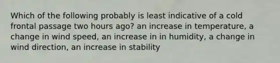 Which of the following probably is least indicative of a cold frontal passage two hours ago? an increase in temperature, a change in wind speed, an increase in in humidity, a change in wind direction, an increase in stability