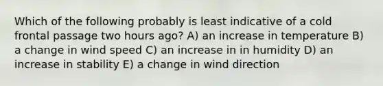 Which of the following probably is least indicative of a cold frontal passage two hours ago? A) an increase in temperature B) a change in wind speed C) an increase in in humidity D) an increase in stability E) a change in wind direction