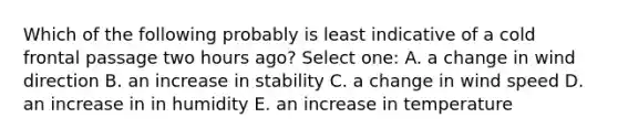 Which of the following probably is least indicative of a cold frontal passage two hours ago? Select one: A. a change in wind direction B. an increase in stability C. a change in wind speed D. an increase in in humidity E. an increase in temperature