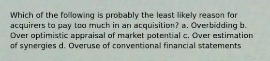 Which of the following is probably the least likely reason for acquirers to pay too much in an acquisition? a. Overbidding b. Over optimistic appraisal of market potential c. Over estimation of synergies d. Overuse of conventional financial statements