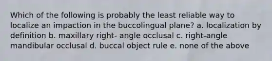 Which of the following is probably the least reliable way to localize an impaction in the buccolingual plane? a. localization by definition b. maxillary right- angle occlusal c. right-angle mandibular occlusal d. buccal object rule e. none of the above