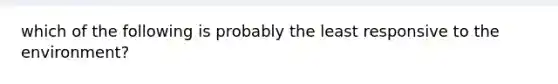 which of the following is probably the least responsive to the environment?