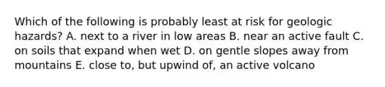 Which of the following is probably least at risk for geologic hazards? A. next to a river in low areas B. near an active fault C. on soils that expand when wet D. on gentle slopes away from mountains E. close to, but upwind of, an active volcano