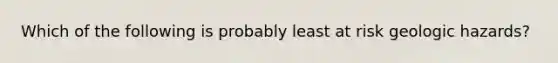 Which of the following is probably least at risk geologic hazards?