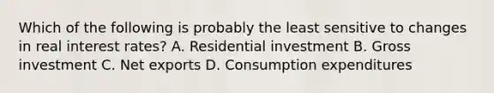 Which of the following is probably the least sensitive to changes in real interest rates? A. Residential investment B. Gross investment C. Net exports D. Consumption expenditures