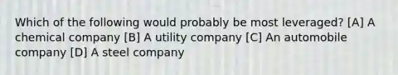 Which of the following would probably be most leveraged? [A] A chemical company [B] A utility company [C] An automobile company [D] A steel company