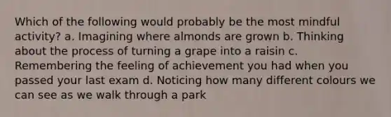 Which of the following would probably be the most mindful activity? a. Imagining where almonds are grown b. Thinking about the process of turning a grape into a raisin c. Remembering the feeling of achievement you had when you passed your last exam d. Noticing how many different colours we can see as we walk through a park