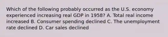 Which of the following probably occurred as the U.S. economy experienced increasing real GDP in 1958? A. Total real income increased B. Consumer spending declined C. The unemployment rate declined D. Car sales declined