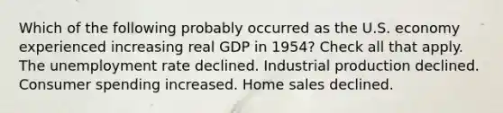 Which of the following probably occurred as the U.S. economy experienced increasing real GDP in 1954? Check all that apply. The unemployment rate declined. Industrial production declined. Consumer spending increased. Home sales declined.