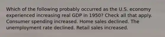 Which of the following probably occurred as the U.S. economy experienced increasing real GDP in 1950? Check all that apply. Consumer spending increased. Home sales declined. The unemployment rate declined. Retail sales increased.