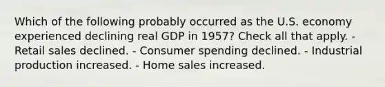 Which of the following probably occurred as the U.S. economy experienced declining real GDP in 1957? Check all that apply. - Retail sales declined. - Consumer spending declined. - Industrial production increased. - Home sales increased.