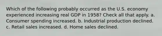 Which of the following probably occurred as the U.S. economy experienced increasing real GDP in 1958? Check all that apply. a. Consumer spending increased. b. Industrial production declined. c. Retail sales increased. d. Home sales declined.