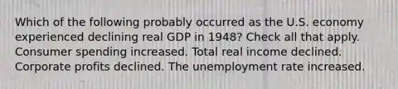 Which of the following probably occurred as the U.S. economy experienced declining real GDP in 1948? Check all that apply. Consumer spending increased. Total real income declined. Corporate profits declined. The unemployment rate increased.