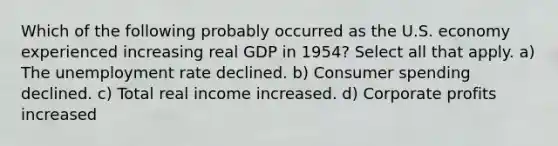 Which of the following probably occurred as the U.S. economy experienced increasing real GDP in 1954? Select all that apply. a) The unemployment rate declined. b) Consumer spending declined. c) Total real income increased. d) Corporate profits increased