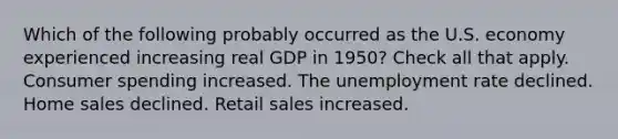 Which of the following probably occurred as the U.S. economy experienced increasing real GDP in 1950? Check all that apply. Consumer spending increased. The unemployment rate declined. Home sales declined. Retail sales increased.