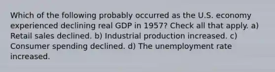 Which of the following probably occurred as the U.S. economy experienced declining real GDP in 1957? Check all that apply. a) Retail sales declined. b) Industrial production increased. c) Consumer spending declined. d) The unemployment rate increased.