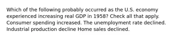 Which of the following probably occurred as the U.S. economy experienced increasing real GDP in 1958? Check all that apply. Consumer spending increased. The unemployment rate declined. Industrial production decline Home sales declined.