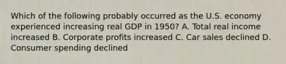 Which of the following probably occurred as the U.S. economy experienced increasing real GDP in 1950? A. Total real income increased B. Corporate profits increased C. Car sales declined D. Consumer spending declined