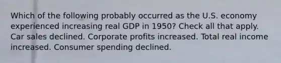 Which of the following probably occurred as the U.S. economy experienced increasing real GDP in 1950? Check all that apply. Car sales declined. Corporate profits increased. Total real income increased. Consumer spending declined.