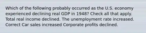 Which of the following probably occurred as the U.S. economy experienced declining real GDP in 1948? Check all that apply. Total real income declined. The unemployment rate increased. Correct Car sales increased Corporate profits declined.