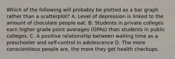 Which of the following will probably be plotted as a bar graph rather than a scatterplot? A. Level of depression is linked to the amount of chocolate people eat. B. Students in private colleges earn higher grade point averages (GPAs) than students in public colleges. C. A positive relationship between waiting time as a preschooler and self-control in adolescence D. The more conscientious people are, the more they get health checkups.