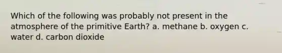 Which of the following was probably not present in the atmosphere of the primitive Earth? a. methane b. oxygen c. water d. carbon dioxide