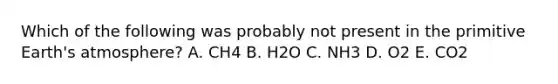 Which of the following was probably not present in the primitive Earth's atmosphere? A. CH4 B. H2O C. NH3 D. O2 E. CO2