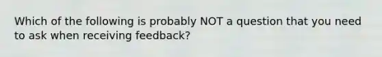 Which of the following is probably NOT a question that you need to ask when receiving feedback?