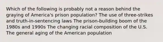 Which of the following is probably not a reason behind the graying of America's prison population? The use of three-strikes and truth-in-sentencing laws The prison-building boom of the 1980s and 1990s The changing racial composition of the U.S. The general aging of the American population