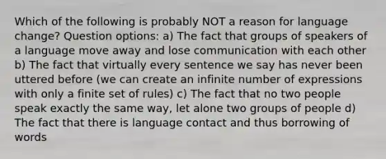 Which of the following is probably NOT a reason for language change? Question options: a) The fact that groups of speakers of a language move away and lose communication with each other b) The fact that virtually every sentence we say has never been uttered before (we can create an infinite number of expressions with only a finite set of rules) c) The fact that no two people speak exactly the same way, let alone two groups of people d) The fact that there is language contact and thus borrowing of words