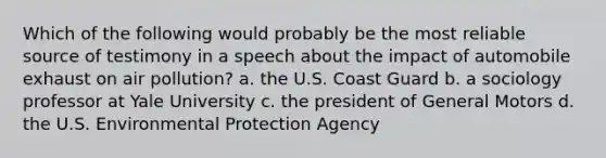 Which of the following would probably be the most reliable source of testimony in a speech about the impact of automobile exhaust on air pollution? a. the U.S. Coast Guard b. a sociology professor at Yale University c. the president of General Motors d. the U.S. Environmental Protection Agency