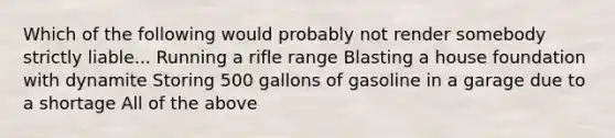 Which of the following would probably not render somebody strictly liable... Running a rifle range Blasting a house foundation with dynamite Storing 500 gallons of gasoline in a garage due to a shortage All of the above