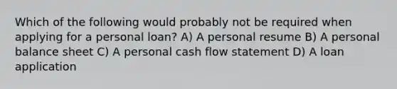 Which of the following would probably not be required when applying for a personal loan? A) A personal resume B) A personal balance sheet C) A personal cash flow statement D) A loan application