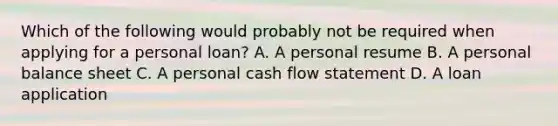 Which of the following would probably not be required when applying for a personal loan? A. A personal resume B. A personal balance sheet C. A personal cash flow statement D. A loan application