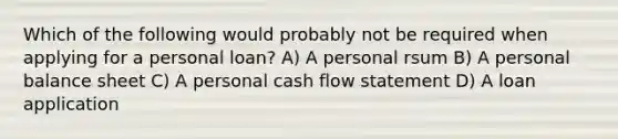 Which of the following would probably not be required when applying for a personal loan? A) A personal rsum B) A personal balance sheet C) A personal cash flow statement D) A loan application