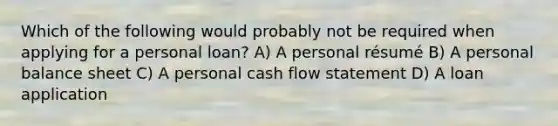 Which of the following would probably not be required when applying for a personal loan? A) A personal résumé B) A personal balance sheet C) A personal cash flow statement D) A loan application