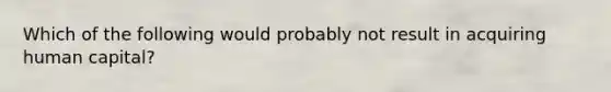 Which of the following would probably not result in acquiring human capital?