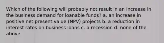 Which of the following will probably not result in an increase in the business demand for loanable funds? a. an increase in positive net present value (NPV) projects b. a reduction in interest rates on business loans c. a recession d. none of the above