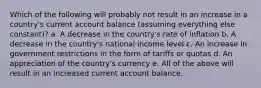 Which of the following will probably not result in an increase in a country's current account balance (assuming everything else constant)? a. A decrease in the country's rate of inflation b. A decrease in the country's national income level c. An increase in government restrictions in the form of tariffs or quotas d. An appreciation of the country's currency e. All of the above will result in an increased current account balance.