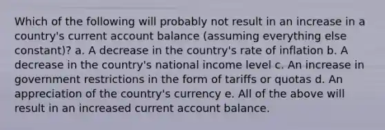 Which of the following will probably not result in an increase in a country's current account balance (assuming everything else constant)? a. A decrease in the country's rate of inflation b. A decrease in the country's national income level c. An increase in government restrictions in the form of tariffs or quotas d. An appreciation of the country's currency e. All of the above will result in an increased current account balance.