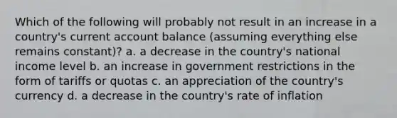 Which of the following will probably not result in an increase in a country's current account balance (assuming everything else remains constant)? a. a decrease in the country's national income level b. an increase in government restrictions in the form of tariffs or quotas c. an appreciation of the country's currency d. a decrease in the country's rate of inflation