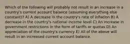 Which of the following will probably not result in an increase in a country's current account balance (assuming everything else constant)? A) A decrease in the country's rate of inflation B) A decrease in the country's national income level C) An increase in government restrictions in the form of tariffs or quotas D) An appreciation of the country's currency E) All of the above will result in an increased current account balance.