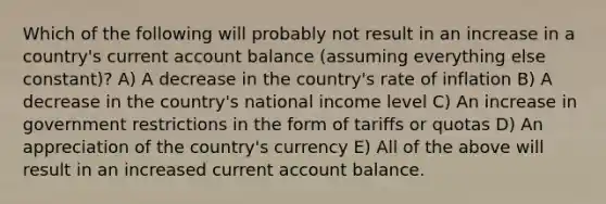 Which of the following will probably not result in an increase in a country's current account balance (assuming everything else constant)? A) A decrease in the country's rate of inflation B) A decrease in the country's national income level C) An increase in government restrictions in the form of tariffs or quotas D) An appreciation of the country's currency E) All of the above will result in an increased current account balance.