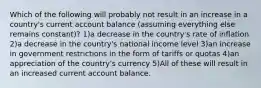 Which of the following will probably not result in an increase in a country's current account balance (assuming everything else remains constant)? 1)a decrease in the country's rate of inflation 2)a decrease in the country's national income level 3)an increase in government restrictions in the form of tariffs or quotas 4)an appreciation of the country's currency 5)All of these will result in an increased current account balance.